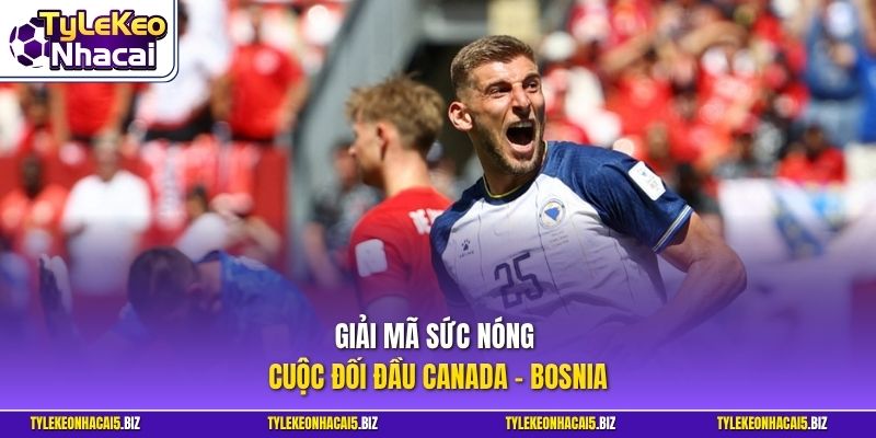 Giải mã sức nóng cuộc đối đầu Canada - Bosnia